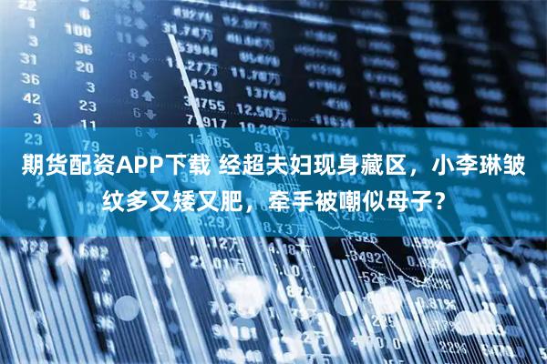 期货配资APP下载 经超夫妇现身藏区，小李琳皱纹多又矮又肥，牵手被嘲似母子？