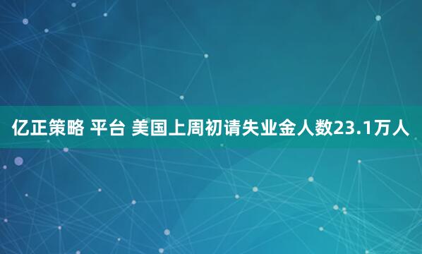 亿正策略 平台 美国上周初请失业金人数23.1万人