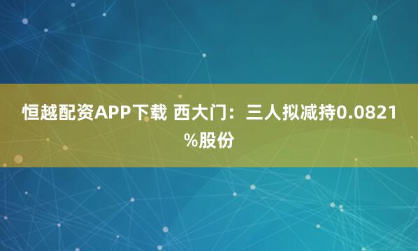 恒越配资APP下载 西大门：三人拟减持0.0821%股份