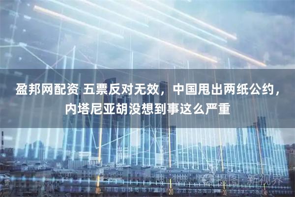 盈邦网配资 五票反对无效，中国甩出两纸公约，内塔尼亚胡没想到事这么严重