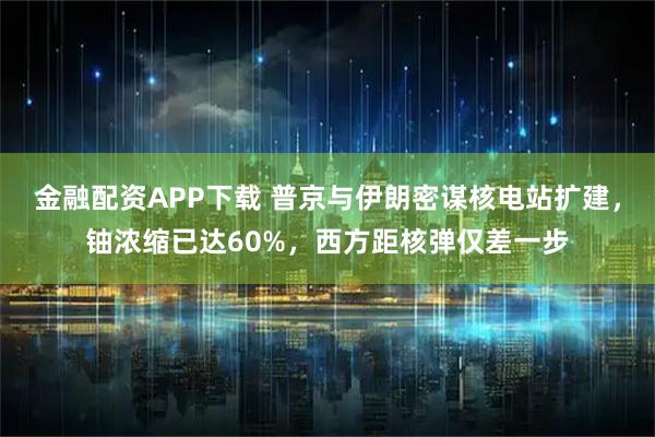 金融配资APP下载 普京与伊朗密谋核电站扩建，铀浓缩已达60%，西方距核弹仅差一步