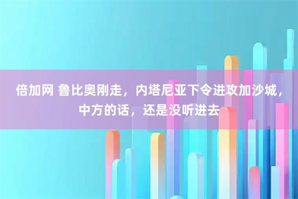 倍加网 鲁比奥刚走，内塔尼亚下令进攻加沙城，中方的话，还是没听进去