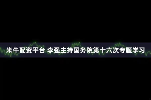 米牛配资平台 李强主持国务院第十六次专题学习