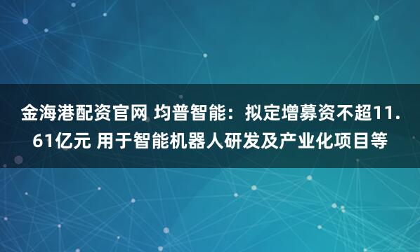 金海港配资官网 均普智能:拟定增募资不超11.61亿元 用于智能机器人研发及产业化项目等