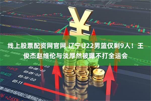 线上股票配资网官网 辽宁U22男篮仅剩9人！王俊杰赵维伦与淡厚然被曝不打全运会