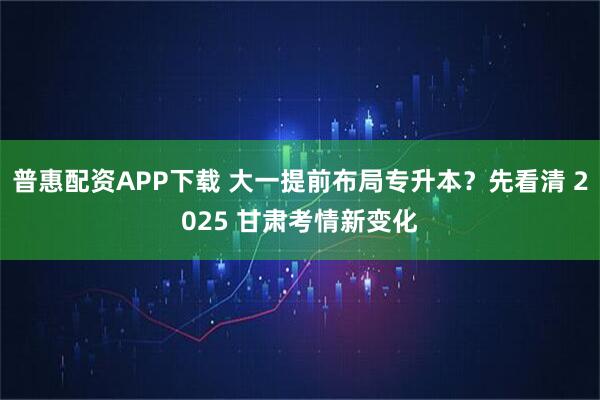 普惠配资APP下载 大一提前布局专升本？先看清 2025 甘肃考情新变化