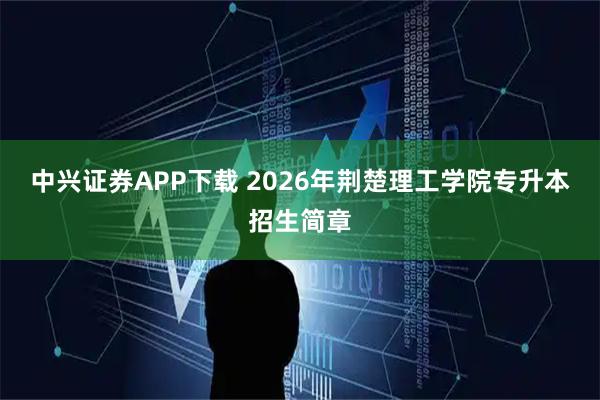 中兴证券APP下载 2026年荆楚理工学院专升本招生简章