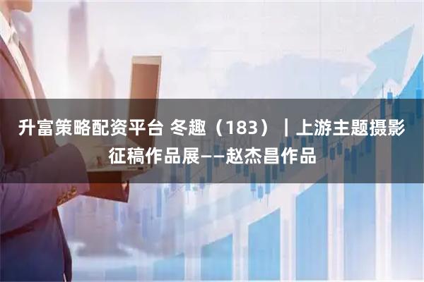 升富策略配资平台 冬趣（183）｜上游主题摄影征稿作品展——赵杰昌作品