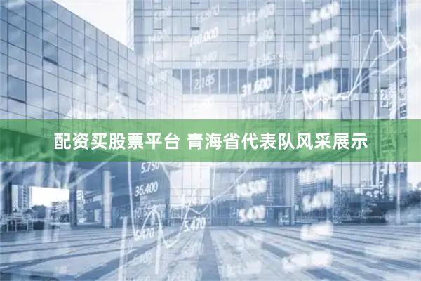 配资买股票平台 青海省代表队风采展示