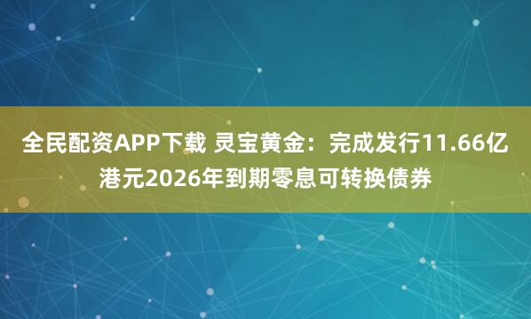 全民配资APP下载 灵宝黄金：完成发行11.66亿港元2026年到期零息可转换债券