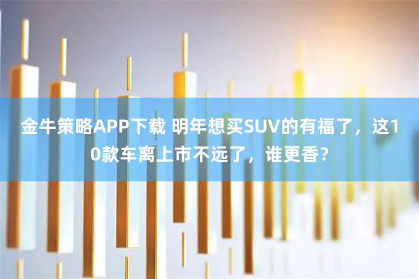 金牛策略APP下载 明年想买SUV的有福了，这10款车离上市不远了，谁更香？