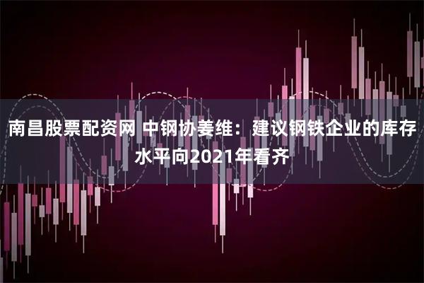 南昌股票配资网 中钢协姜维：建议钢铁企业的库存水平向2021年看齐