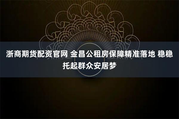 浙商期货配资官网 金昌公租房保障精准落地 稳稳托起群众安居梦
