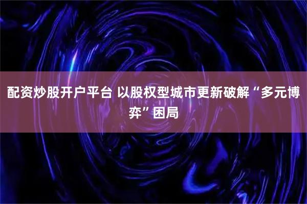 配资炒股开户平台 以股权型城市更新破解“多元博弈”困局