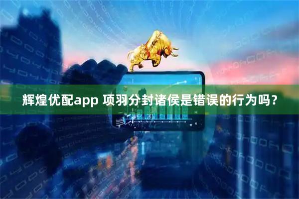 辉煌优配app 项羽分封诸侯是错误的行为吗？