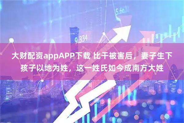 大财配资appAPP下载 比干被害后，妻子生下孩子以地为姓，这一姓氏如今成南方大姓