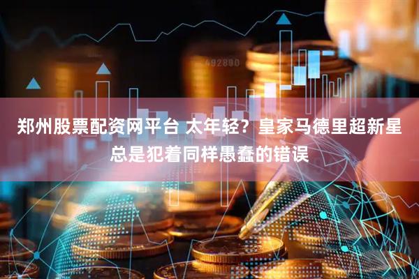郑州股票配资网平台 太年轻？皇家马德里超新星总是犯着同样愚蠢的错误