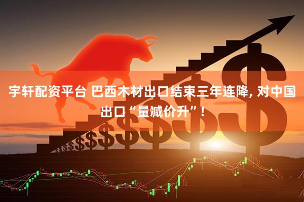 宇轩配资平台 巴西木材出口结束三年连降, 对中国出口“量减价升”!