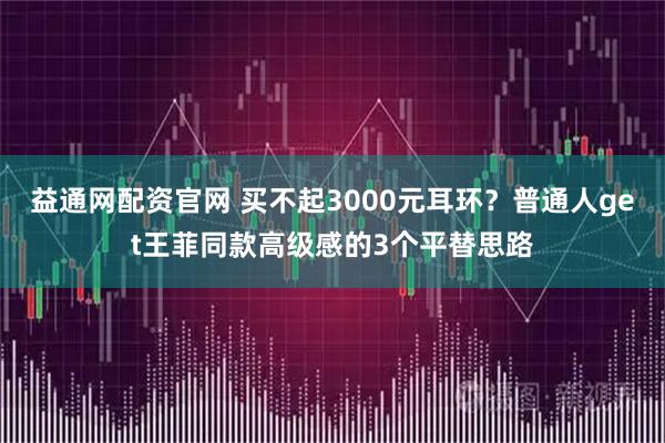 益通网配资官网 买不起3000元耳环？普通人get王菲同款高级感的3个平替思路