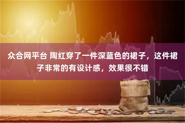 众合网平台 陶红穿了一件深蓝色的裙子，这件裙子非常的有设计感，效果很不错
