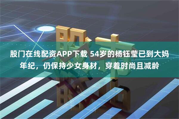 股门在线配资APP下载 54岁的杨钰莹已到大妈年纪，仍保持少女身材，穿着时尚且减龄