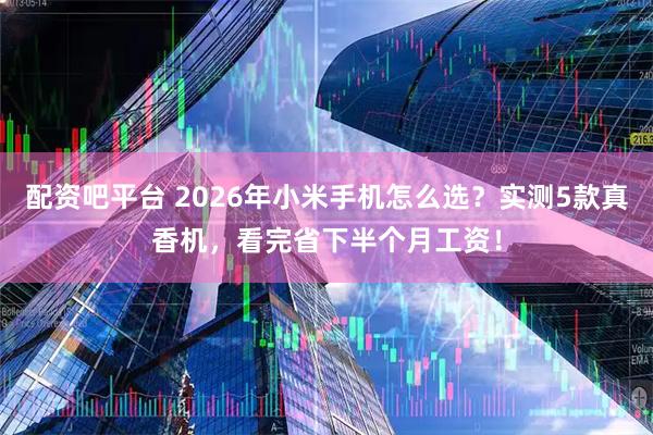 配资吧平台 2026年小米手机怎么选？实测5款真香机，看完省下半个月工资！