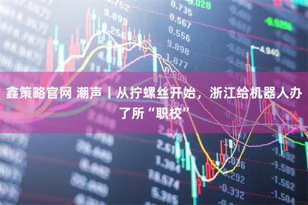鑫策略官网 潮声丨从拧螺丝开始，浙江给机器人办了所“职校”
