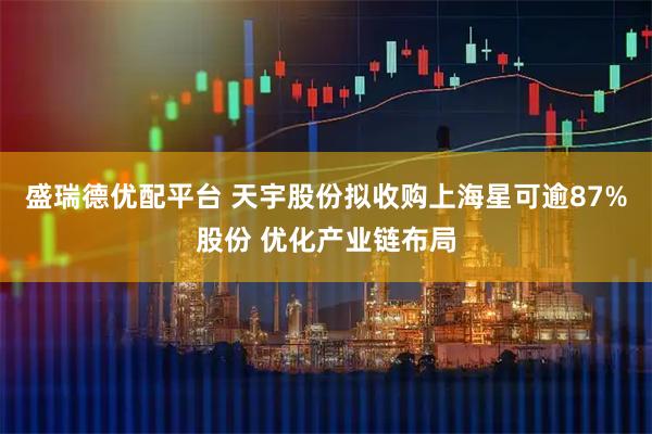 盛瑞德优配平台 天宇股份拟收购上海星可逾87%股份 优化产业链布局