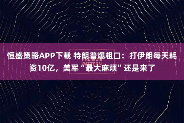 恒盛策略APP下载 特朗普爆粗口：打伊朗每天耗资10亿，美军“最大麻烦”还是来了