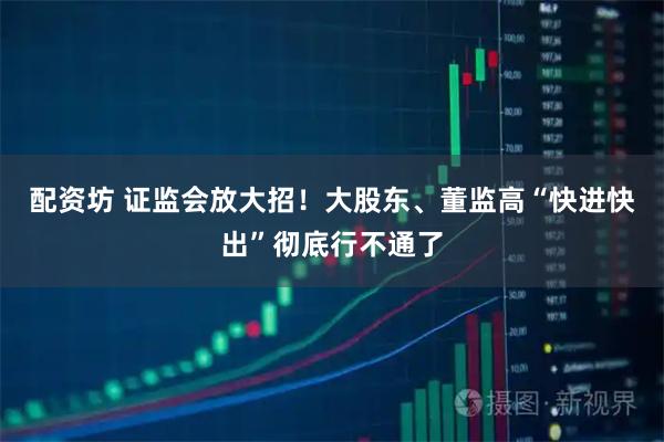 配资坊 证监会放大招！大股东、董监高“快进快出”彻底行不通了