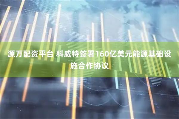 源万配资平台 科威特签署160亿美元能源基础设施合作协议
